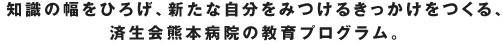 知識の幅をひろげ、新たな自分をみつけるきっかけをつくる、
済生会熊本病院の教育プログラム。