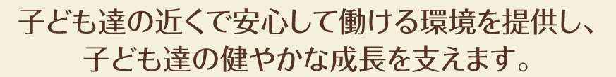 子供達の近くで安心して働ける環境を提供し、
	子ども達の健やかな成長を支えます。