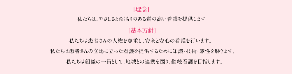 [理念]私たちは、やさしさとぬくもりのある質の高い看護を提供します。[基本方針]私たちは患者さんの人権を尊重し、安全と安心の看護を行います。私たちは患者さんの立場に立った看護を提供するために知識・技術・感性を磨きます。私たちは組織の一員として、地域との連携を図り、継続看護を目指します。