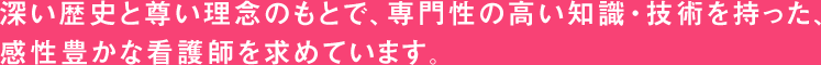 深い歴史と尊い理念のもとで、専門性の高い知識・技術を持った、感性豊かな看護師を求めています。