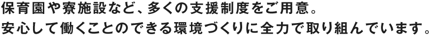 保育園や寮施設など、多くの支援制度をご用意。
安心して働くことのできる環境づくりに全力で取り組んでいます。