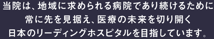 当院は、地域に求められる病院であり続けるために常に先を見据え、医療の未来を切り開く日本のリーディングホスピタルを目指しています。