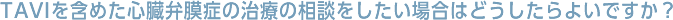 TAVIを含めた心臓弁膜症の治療の相談をしたい場合はどうしたらよいですか？